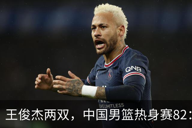 王俊杰两双，中国男篮热身赛82：78塞尔维亚联赛亚军队